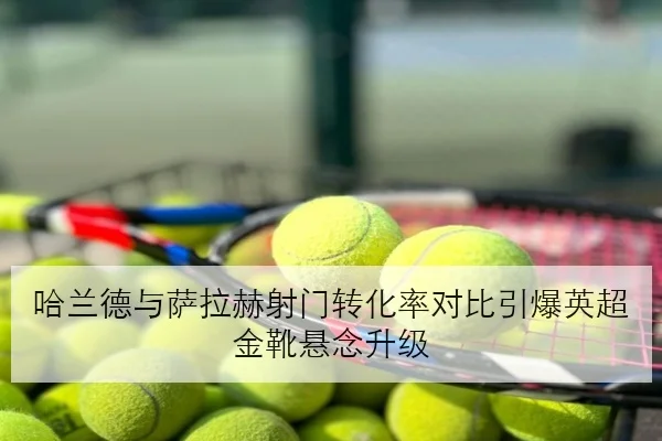 哈兰德与萨拉赫射门转化率对比引爆英超金靴悬念升级 | BAJIESPORTS